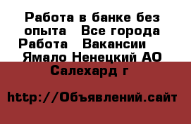 Работа в банке без опыта - Все города Работа » Вакансии   . Ямало-Ненецкий АО,Салехард г.